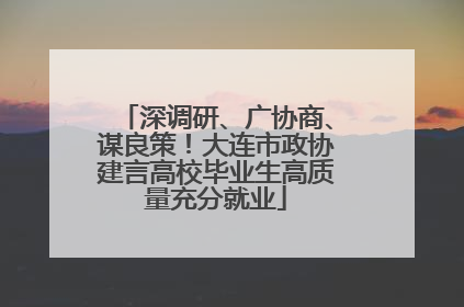 深调研、广协商、谋良策！大连市政协建言高校毕业生高质量充分就业