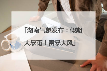 湖南气象发布：假期大暴雨！雷暴大风