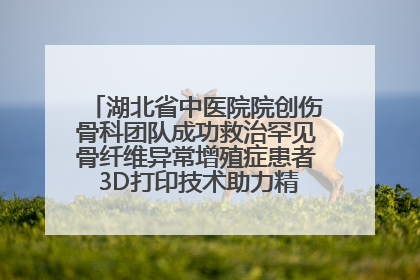 湖北省中医院院创伤骨科团队成功救治罕见骨纤维异常增殖症患者 3D打印技术助力精准矫形手术