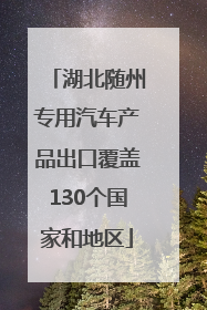 湖北随州专用汽车产品出口覆盖130个国家和地区