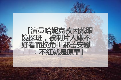 演员哈妮克孜因戴眼镜探班，被制片人嫌不好看而换角！郝蕾安慰：不红就是原罪