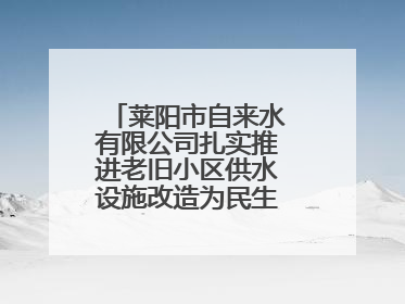 莱阳市自来水有限公司扎实推进老旧小区供水设施改造为民生幸福“加码”