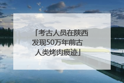考古人员在陕西发现50万年前古人类烤肉痕迹