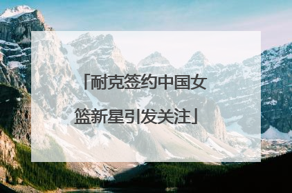 耐克签约中国女篮新星引发关注