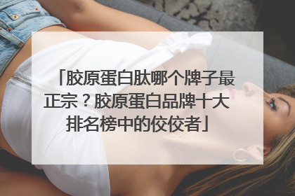 胶原蛋白肽哪个牌子最正宗？胶原蛋白品牌十大排名榜中的佼佼者