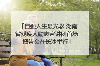 自强人生最光彩 湖南省残疾人励志宣讲团首场报告会在长沙举行