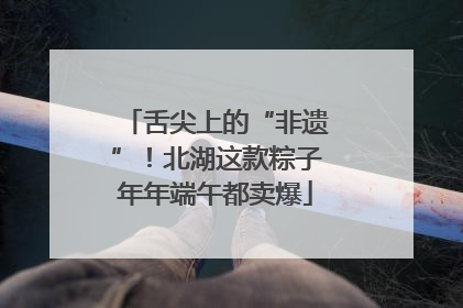 舌尖上的“非遗”！北湖这款粽子年年端午都卖爆