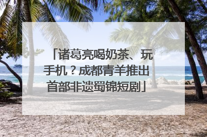 诸葛亮喝奶茶、玩手机？成都青羊推出首部非遗蜀锦短剧