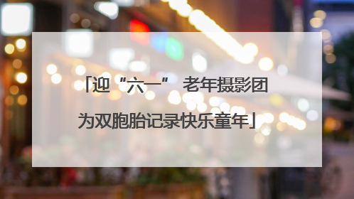 迎“六一” 老年摄影团为双胞胎记录快乐童年