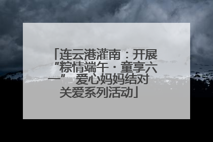 连云港灌南：开展“粽情端午・童享六一” 爱心妈妈结对关爱系列活动
