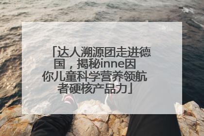 达人溯源团走进德国，揭秘inne因你儿童科学营养领航者硬核产品力