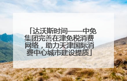 达沃斯时间——中免集团完善在津免税消费网络，助力天津国际消费中心城市建设提质