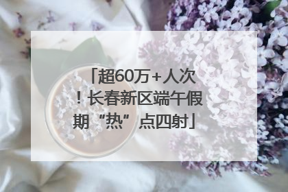 超60万+人次！长春新区端午假期“热”点四射