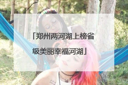 郑州两河湖上榜省级美丽幸福河湖