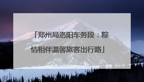 郑州局洛阳车务段：粽情相伴温馨旅客出行路