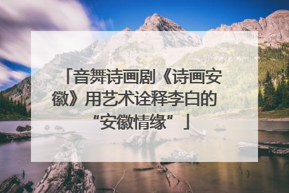 音舞诗画剧《诗画安徽》用艺术诠释李白的 “安徽情缘”