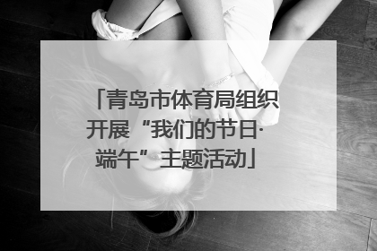 青岛市体育局组织开展“我们的节日·端午”主题活动