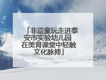 非遗童玩走进泰安市实验幼儿园 在美育课堂中轻触文化脉搏
