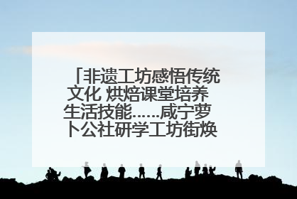 非遗工坊感悟传统文化 烘焙课堂培养生活技能……咸宁萝卜公社研学工坊街焕新迎“双节”