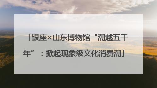 银座×山东博物馆“潮越五千年”：掀起现象级文化消费潮