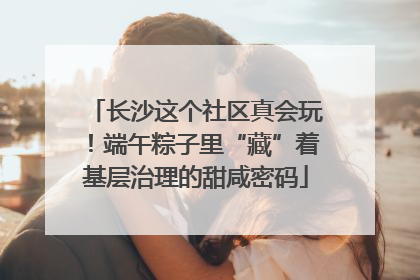 长沙这个社区真会玩！端午粽子里“藏”着基层治理的甜咸密码