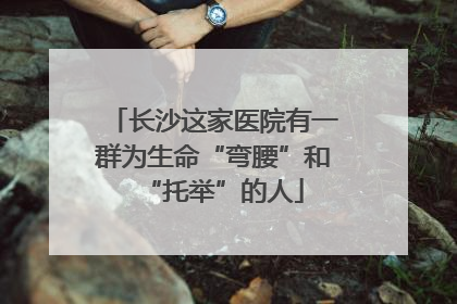 长沙这家医院有一群为生命“弯腰”和“托举”的人