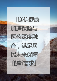 镁信健康加速保险与医药深度融合，满足居民未来保障的新需求