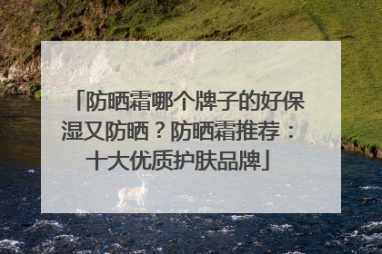 防晒霜哪个牌子的好保湿又防晒？防晒霜推荐：十大优质护肤品牌