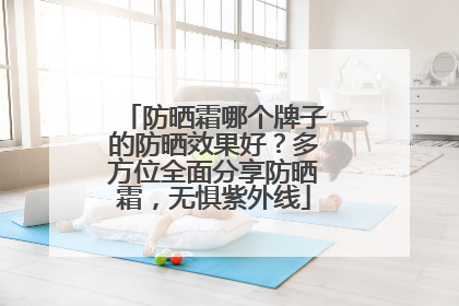防晒霜哪个牌子的防晒效果好？多方位全面分享防晒霜，无惧紫外线