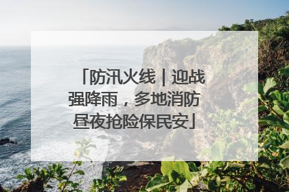 防汛火线｜迎战强降雨，多地消防昼夜抢险保民安