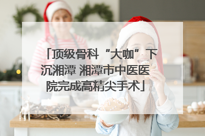 顶级骨科“大咖”下沉湘潭 湘潭市中医医院完成高精尖手术
