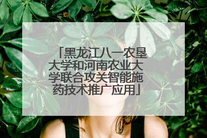 黑龙江八一农垦大学和河南农业大学联合攻关智能施药技术推广应用