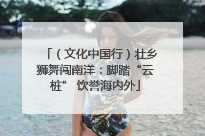 （文化中国行）壮乡狮舞闯南洋：脚踏“云桩” 饮誉海内外