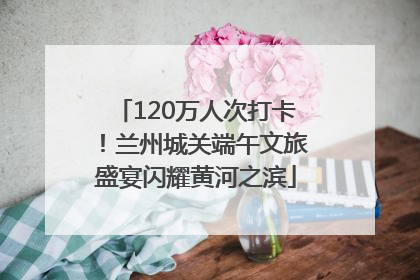 120万人次打卡！兰州城关端午文旅盛宴闪耀黄河之滨