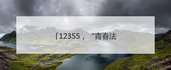 12355，“青春法治辅导员”为你护航