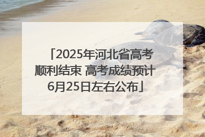2025年河北省高考顺利结束 高考成绩预计6月25日左右公布