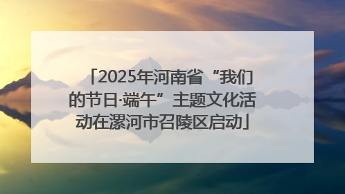 2025年河南省“我们的节日·端午”主题文化活动在漯河市召陵区启动