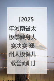 2025年河南省太极拳健身大赛决赛 郑州太极健儿载誉而归