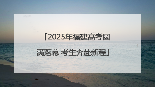 2025年福建高考圆满落幕 考生奔赴新程