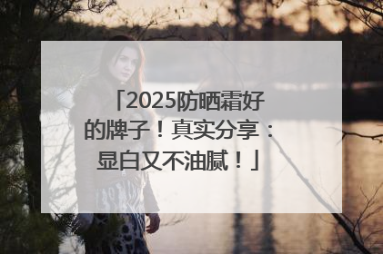 2025防晒霜好的牌子！真实分享：显白又不油腻！
