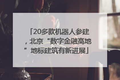 20多款机器人参建，北京“数字金融高地”地标建筑有新进展