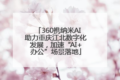 360携纳米AI助力重庆江北数字化发展，加速“AI+办公”场景落地