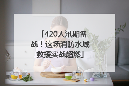 420人汛期备战！这场消防水域救援实战超燃