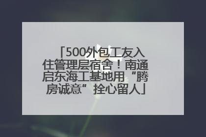 500外包工友入住管理层宿舍！南通启东海工基地用“腾房诚意”拴心留人